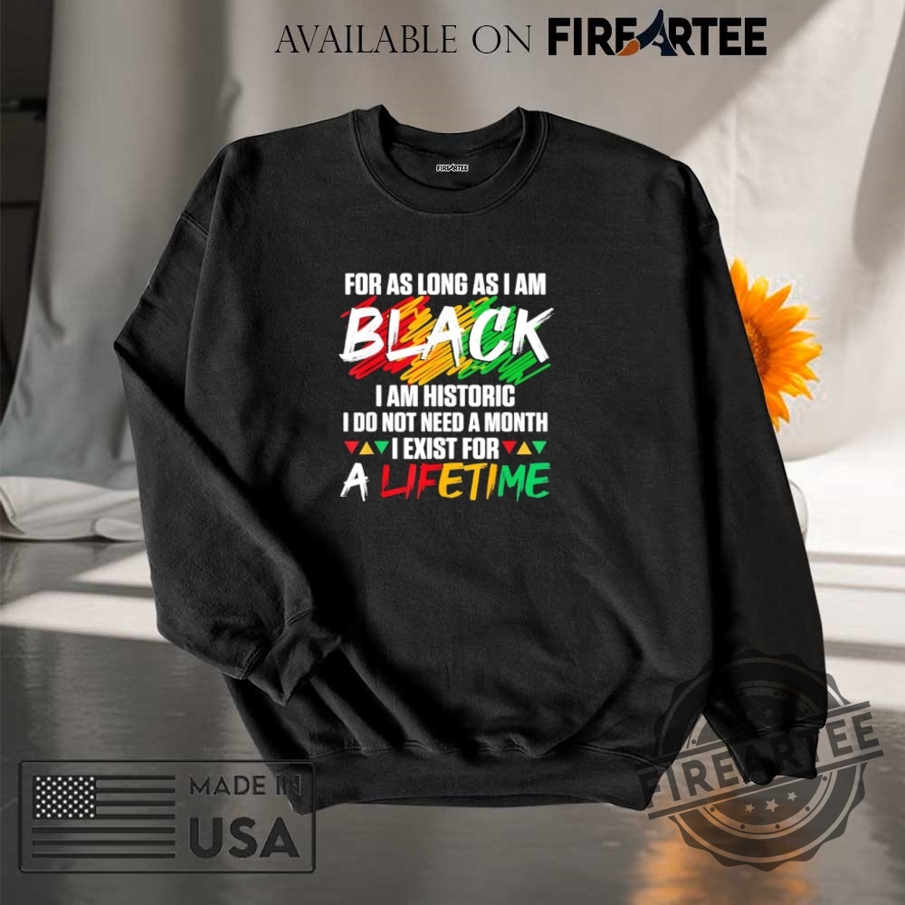 For As Long As I Am Black I Am Historic I Do Not Need A Month I Exist For A Lifetime Shirt 7 For as long as I am black I am historic I do not need a month I exist for a lifetime shirt