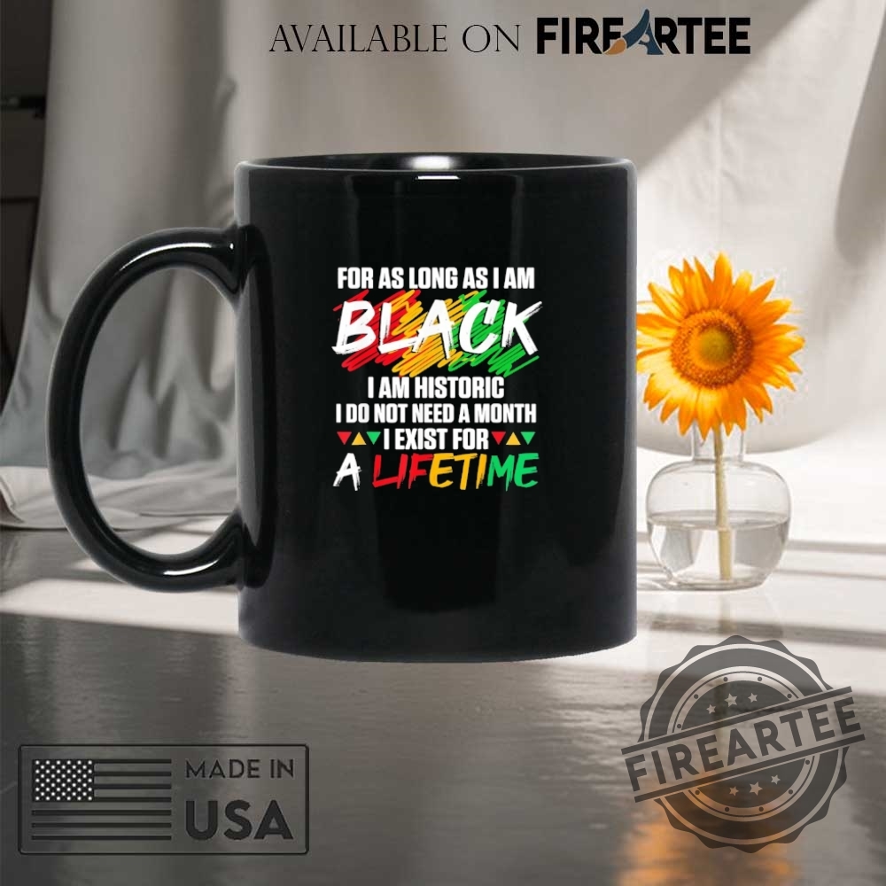 For As Long As I Am Black I Am Historic I Do Not Need A Month I Exist For A Lifetime Shirt 8 For as long as I am black I am historic I do not need a month I exist for a lifetime shirt